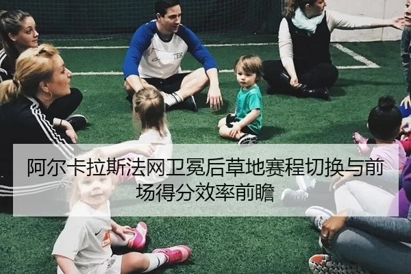 阿尔卡拉斯法网卫冕后草地赛程切换与前场得分效率前瞻