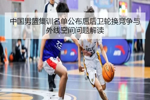 中国男篮集训名单公布后后卫轮换竞争与外线空间问题解读