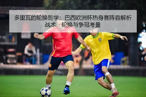 多里瓦的轮换哲学：巴西欧洲杯热身赛阵容解析 战术、轮换与争冠考量