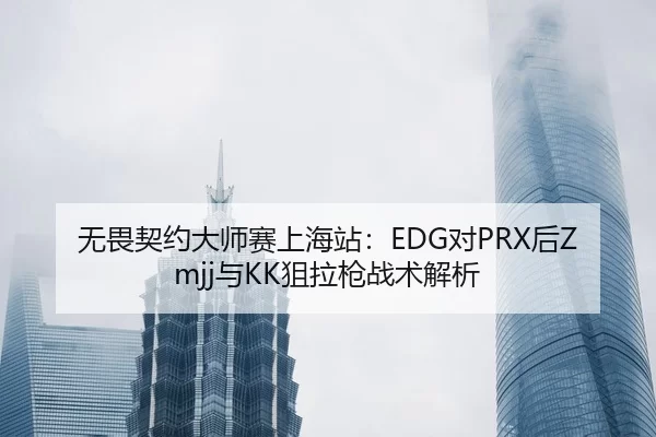 无畏契约大师赛上海站：EDG对PRX后Zmjj与KK狙拉枪战术解析