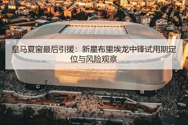 皇马夏窗最后引援：新星布里埃龙中锋试用期定位与风险观察